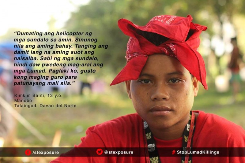 "Helikopter tentara mendarat di kampung kami. Mereka membakar rumah kami. Hanya pakaian di badan ini harta kami yang selamat. Kata tentara, orang Lumad tidak mau belajar. Saat aku besar, aku ingin jadi guru untuk membuktikan mereka salah." Kimkim Baliti, 13 tahun, Manobo, Talaingod, Davao del Norte